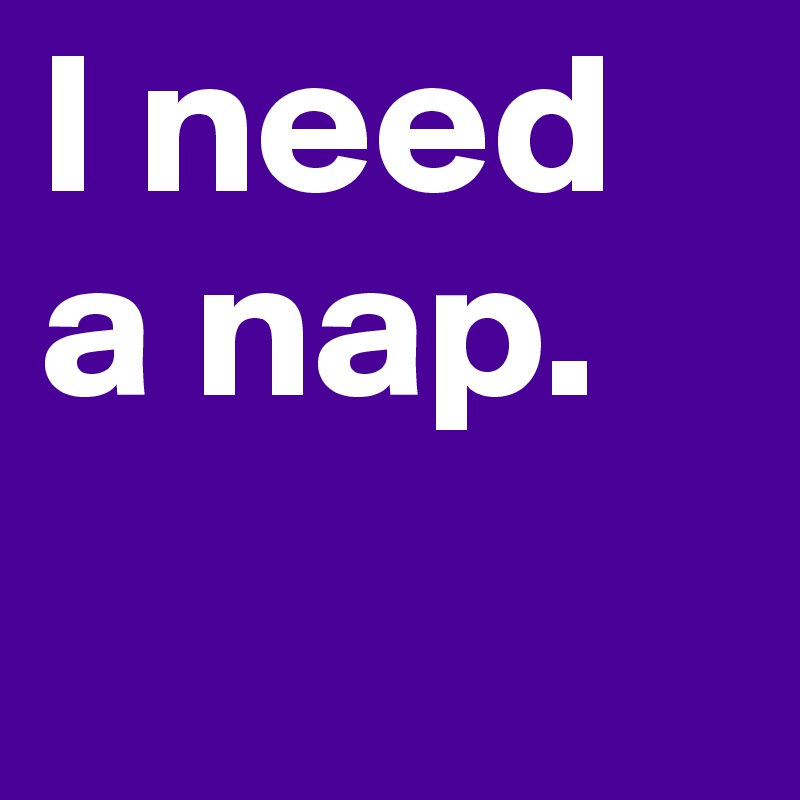 I need a nap. 