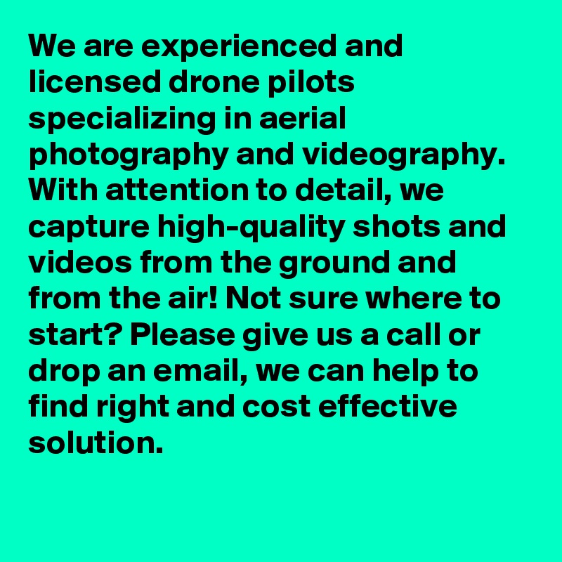 We are experienced and licensed drone pilots specializing in aerial photography and videography. With attention to detail, we capture high-quality shots and videos from the ground and from the air! Not sure where to start? Please give us a call or drop an email, we can help to find right and cost effective solution.

