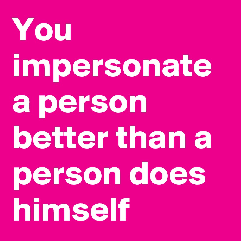 You impersonate a person better than a person does himself