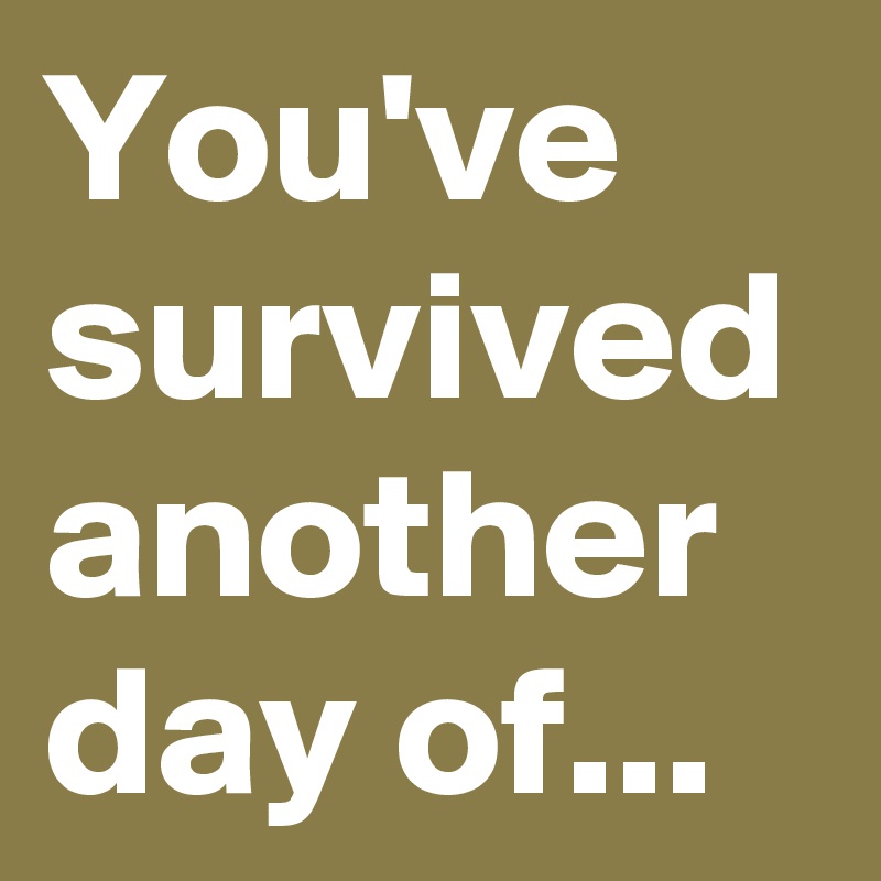 You've survived another day of... 