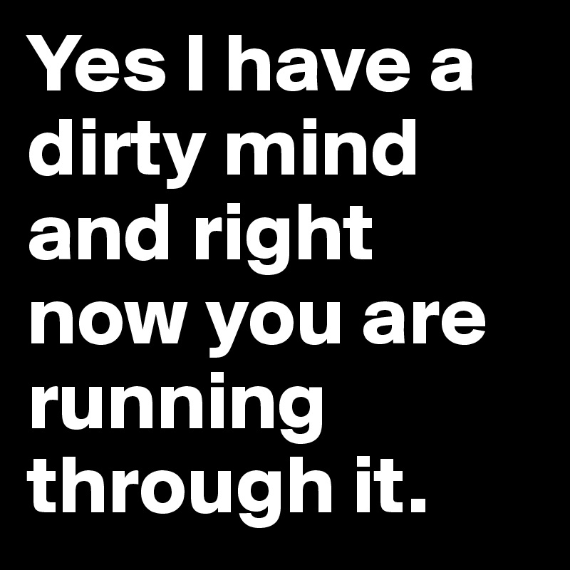 Yes I have a dirty mind and right now you are running through it.