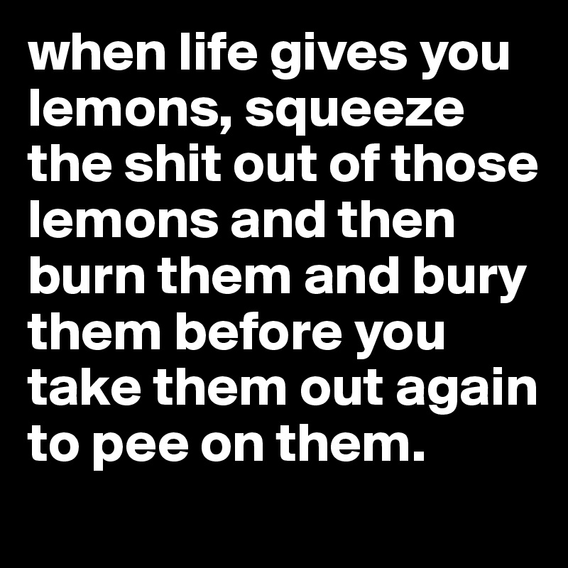 when life gives you lemons, squeeze the shit out of those lemons and then burn them and bury them before you take them out again to pee on them.