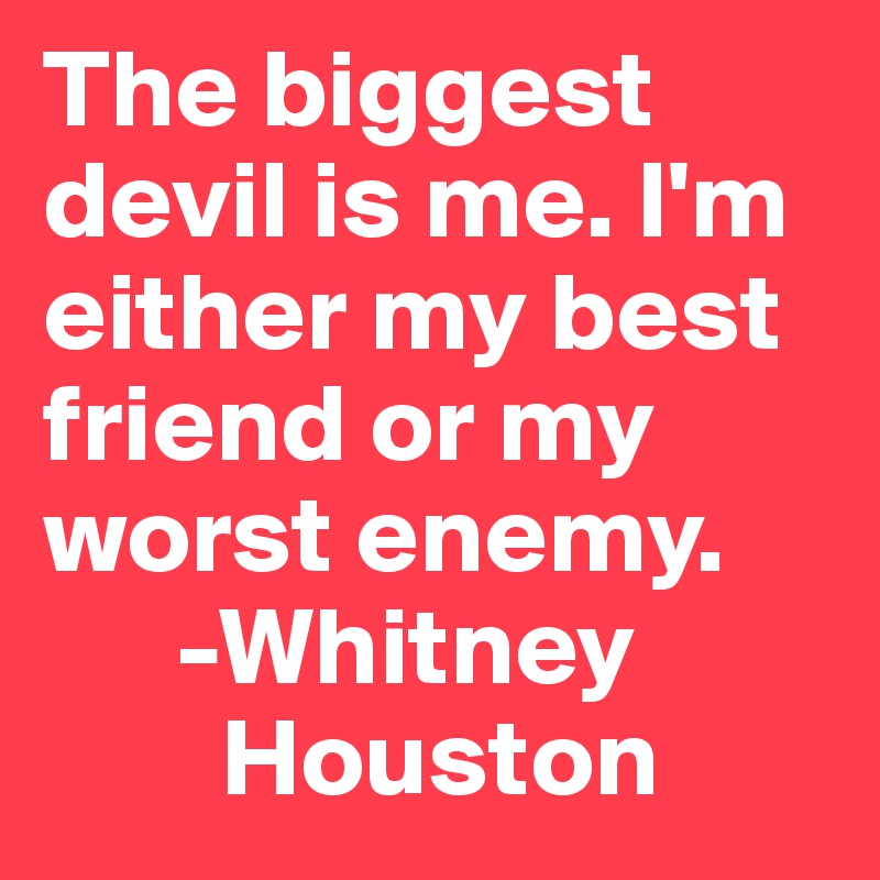 The biggest devil is me. I'm either my best friend or my worst enemy.
      -Whitney
        Houston