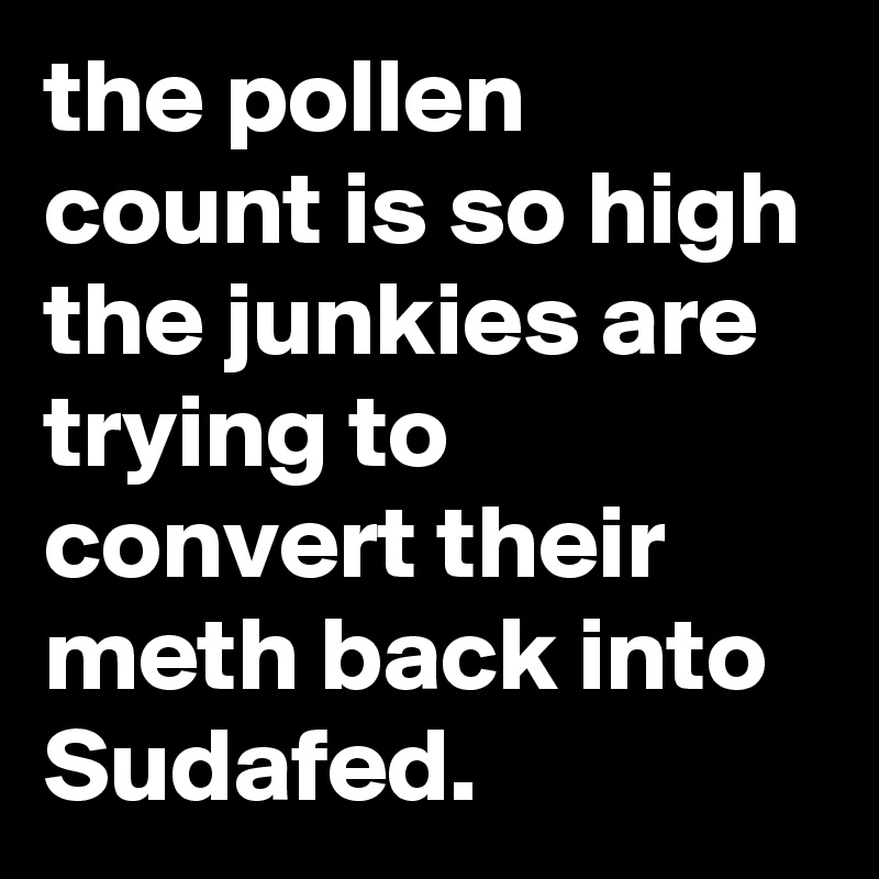 the pollen count is so high the junkies are trying to convert their meth back into Sudafed.