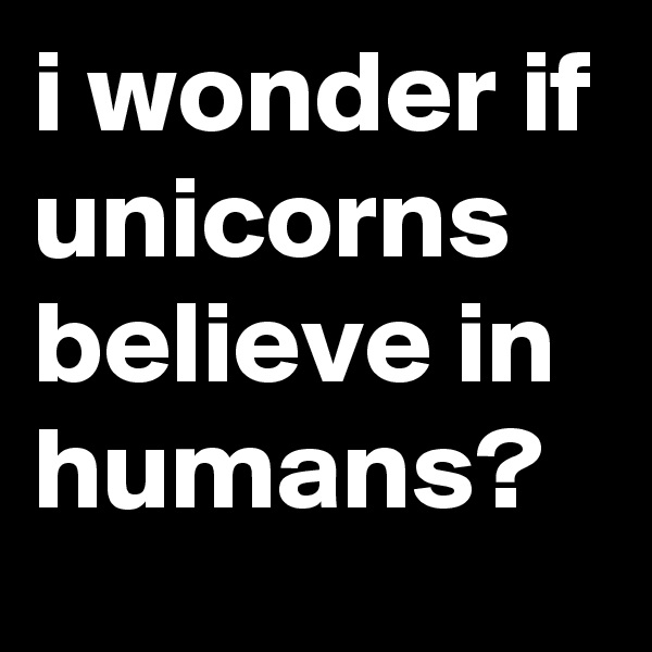 i wonder if unicorns believe in humans?