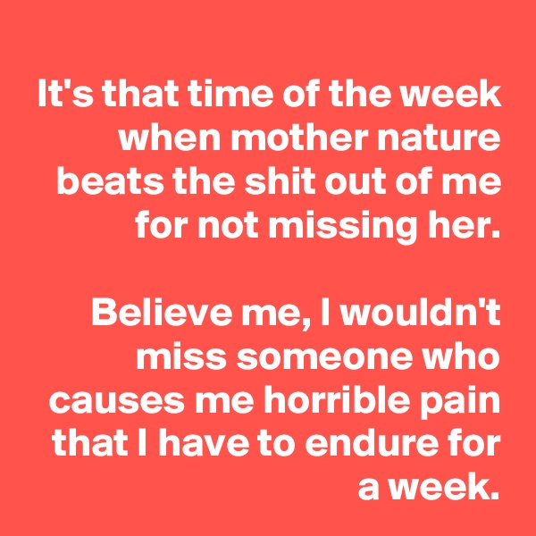 It's that time of the week when mother nature beats the shit out of me for not missing her.

Believe me, I wouldn't miss someone who causes me horrible pain that I have to endure for a week.