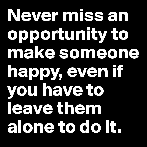 Never miss an opportunity to make someone happy, even if you have to leave them alone to do it.