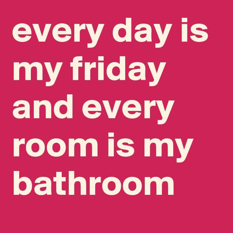 every day is my friday and every room is my bathroom
