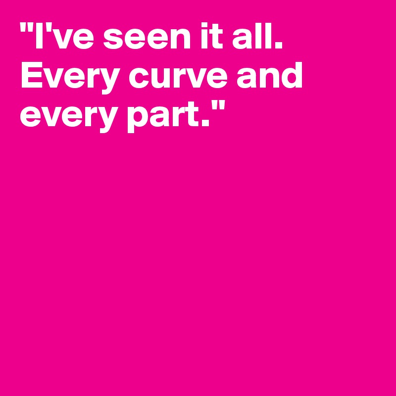 "I've seen it all. Every curve and every part."





