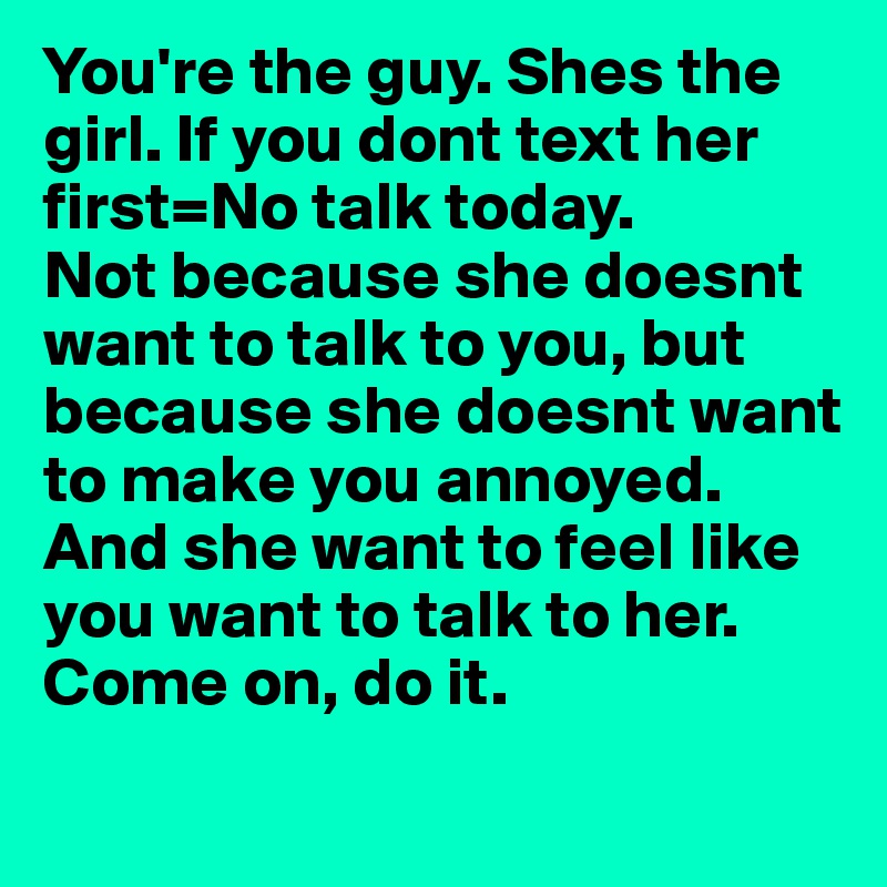 You're the guy. Shes the girl. If you dont text her first=No talk today