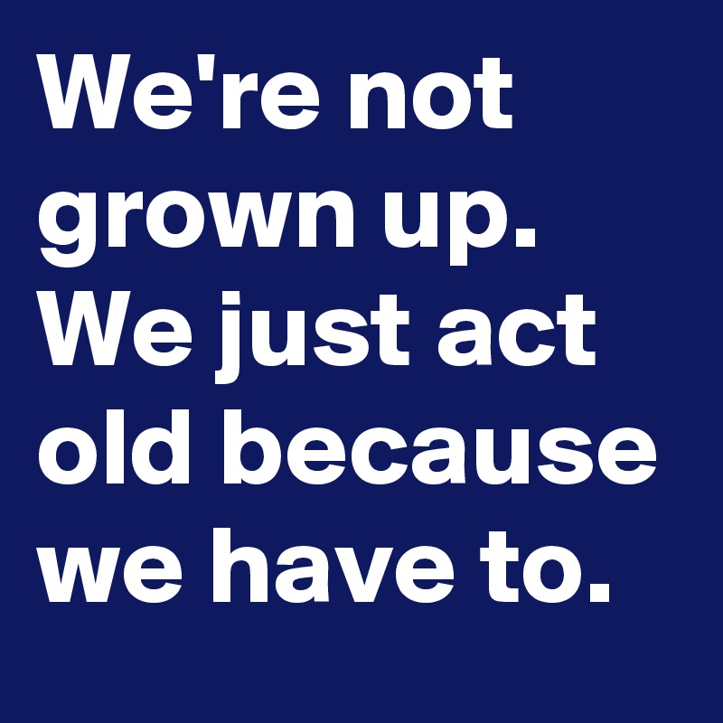 We're not grown up. We just act old because we have to.