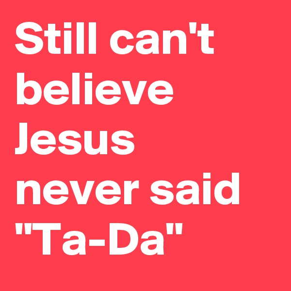 Still can't believe Jesus never said "Ta-Da"