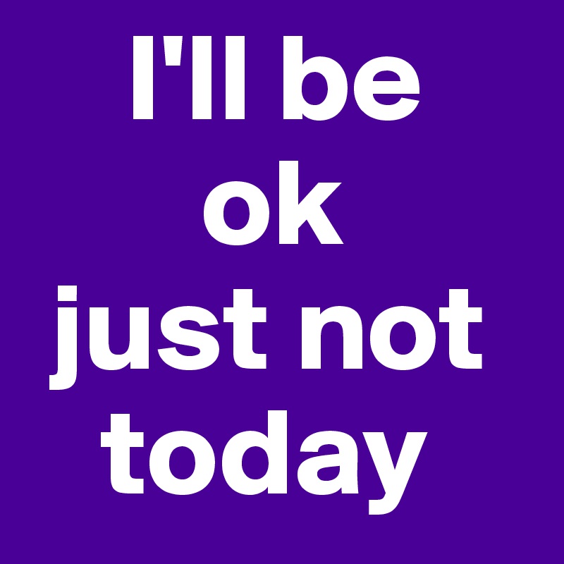     I'll be
       ok
 just not
   today