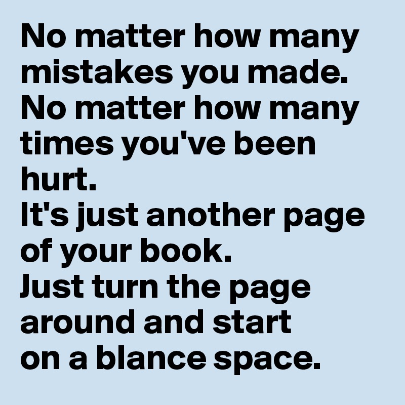 No matter how many mistakes you made. No matter how many times you've been hurt. 
It's just another page of your book. 
Just turn the page around and start 
on a blance space.