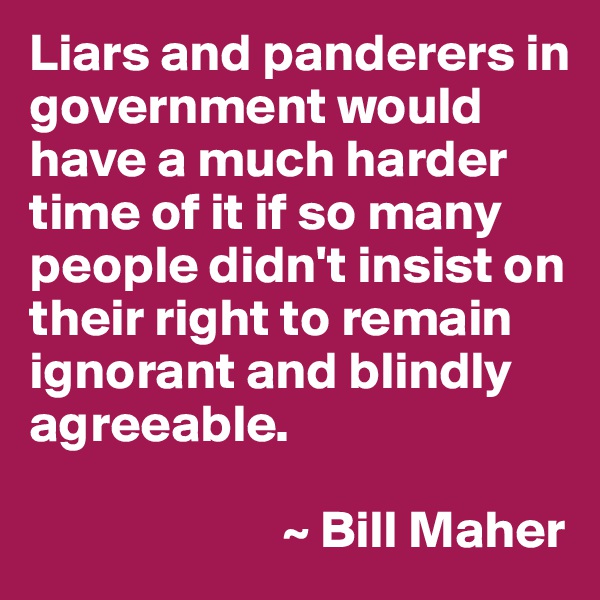Liars and panderers in government would have a much harder time of it if so many people didn't insist on their right to remain ignorant and blindly agreeable.

                        ~ Bill Maher