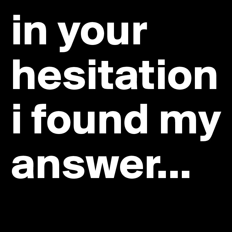 in your hesitation i found my answer...