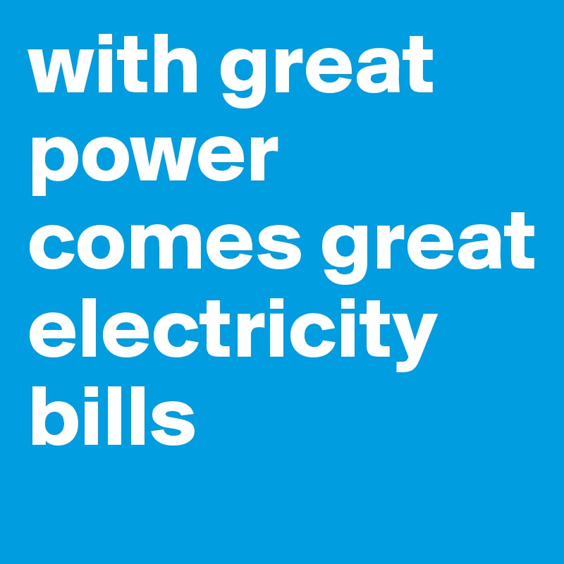 with great power comes great electricity bills