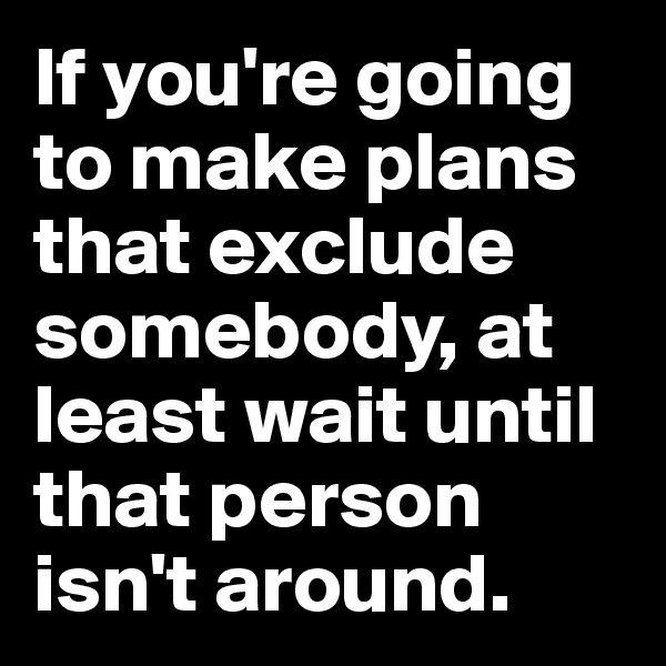 If you're going to make plans that exclude somebody, at least wait until that person isn't around.
