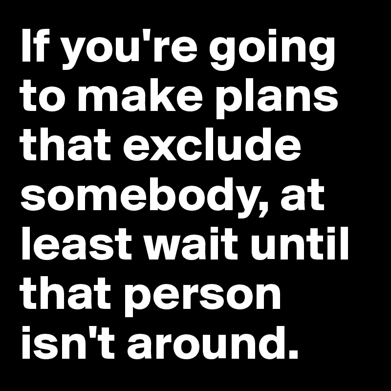 If you're going to make plans that exclude somebody, at least wait until that person isn't around.