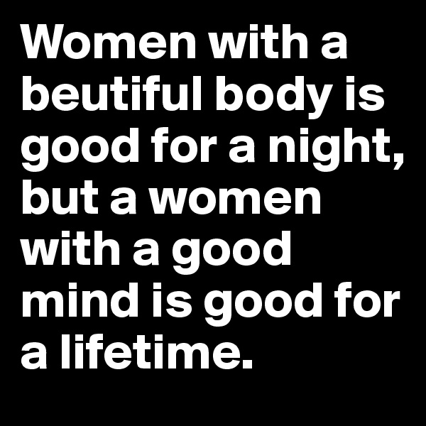 Women with a beutiful body is good for a night, but a women with a good mind is good for a lifetime.