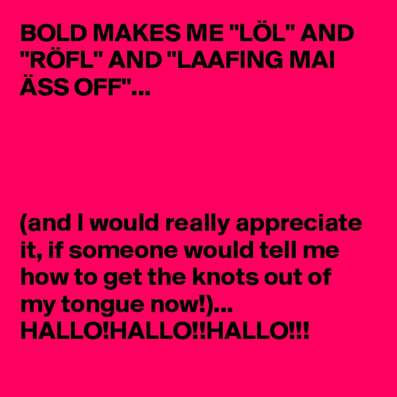 BOLD MAKES ME "LÖL" AND "RÖFL" AND "LAAFING MAI ÄSS OFF"...




(and I would really appreciate it, if someone would tell me how to get the knots out of my tongue now!)...
HALLO!HALLO!!HALLO!!!