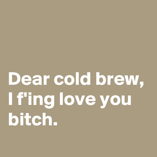


Dear cold brew,
I f'ing love you bitch.