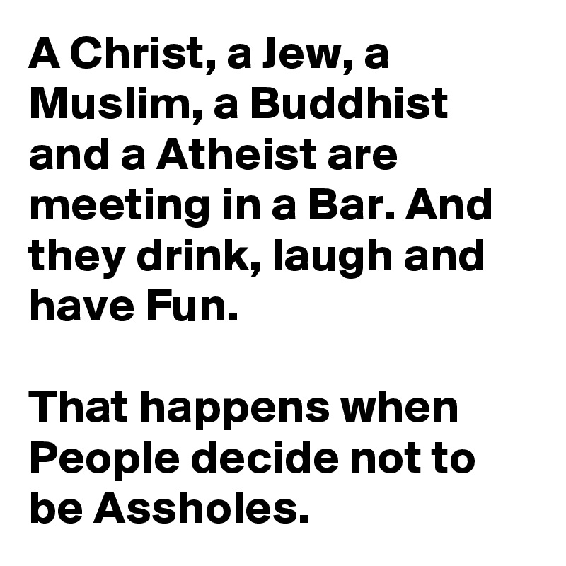 A Christ, a Jew, a Muslim, a Buddhist and a Atheist are meeting in a Bar. And they drink, laugh and have Fun.

That happens when People decide not to be Assholes.