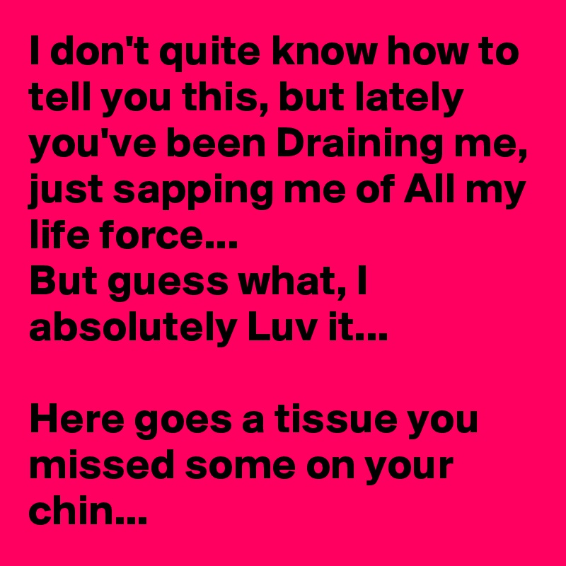 I don't quite know how to tell you this, but lately you've been Draining me, just sapping me of All my life force...
But guess what, I absolutely Luv it...

Here goes a tissue you missed some on your chin...