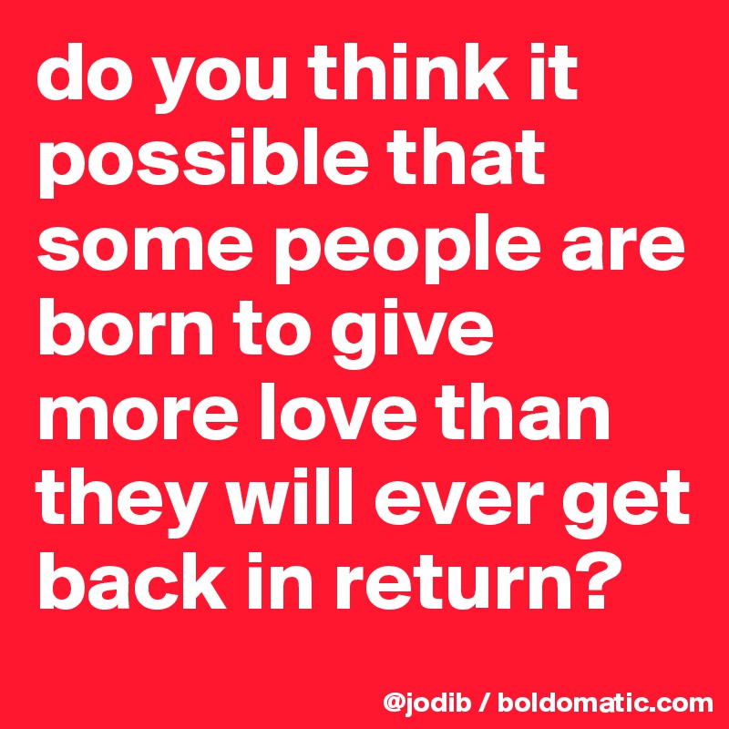 do you think it possible that some people are born to give more love than they will ever get back in return?