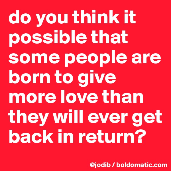 do you think it possible that some people are born to give more love than they will ever get back in return?