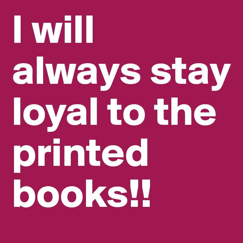 I will always stay loyal to the printed books!!