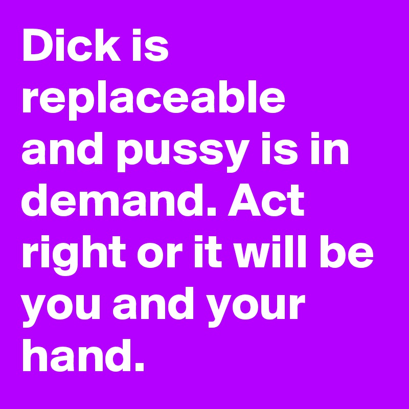 Dick is replaceable and pussy is in demand. Act right or it will be you and your hand.