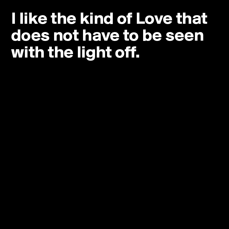 I like the kind of Love that does not have to be seen with the light off.








