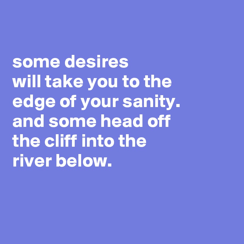 

some desires
will take you to the
edge of your sanity.
and some head off
the cliff into the
river below.


