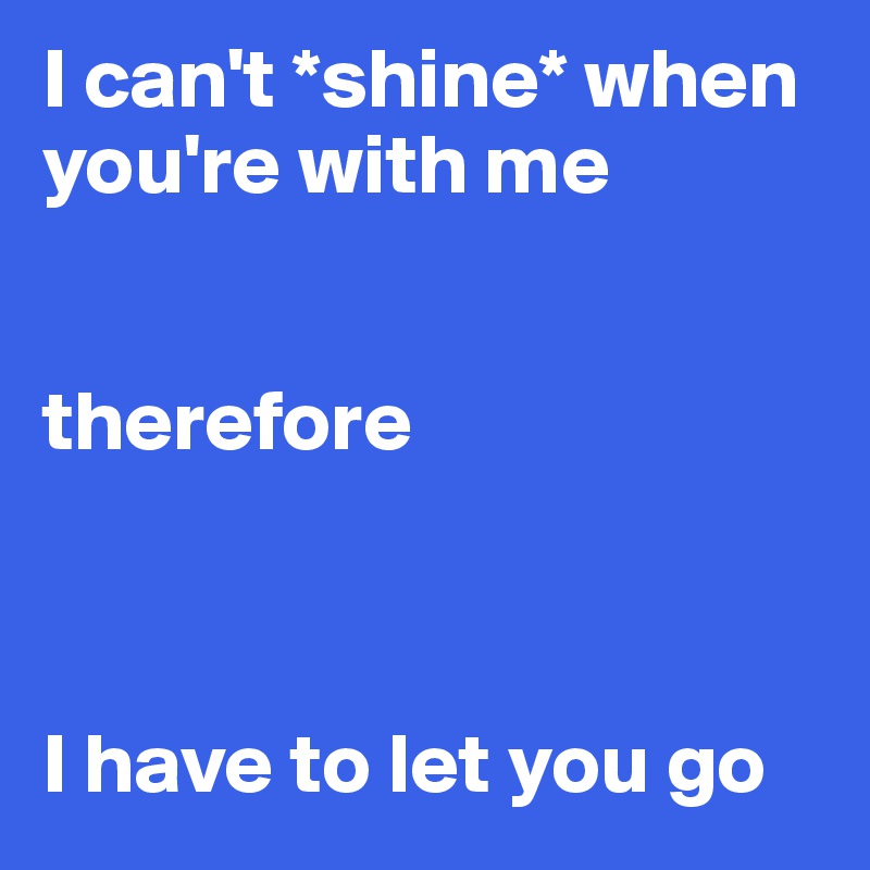 I can't *shine* when you're with me


therefore



I have to let you go