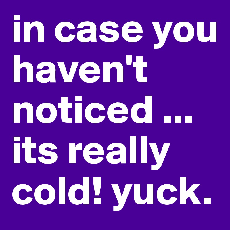 in case you haven't noticed ... its really cold! yuck. 