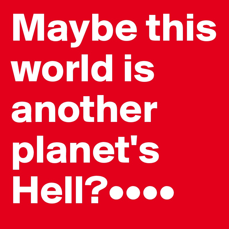 Maybe this world is another planet's Hell?••••