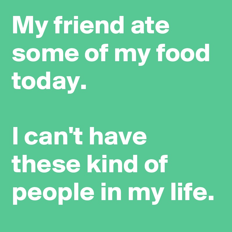 My friend ate some of my food today. 

I can't have these kind of people in my life.