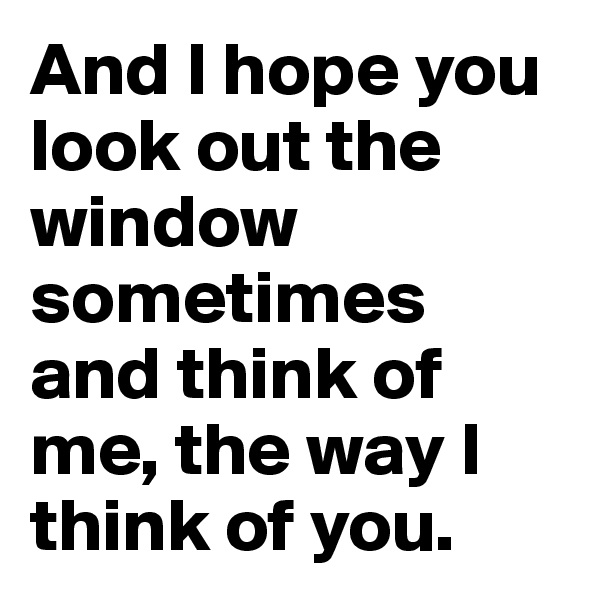 And I hope you look out the window sometimes and think of me, the way I think of you.