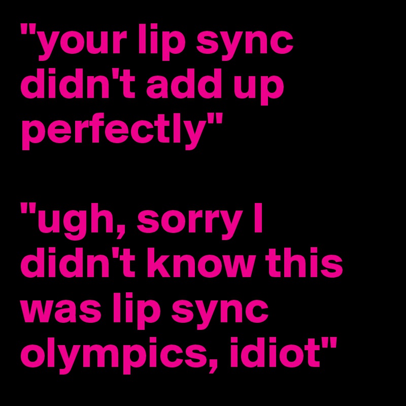 "your lip sync didn't add up perfectly" 

"ugh, sorry I didn't know this was lip sync olympics, idiot"