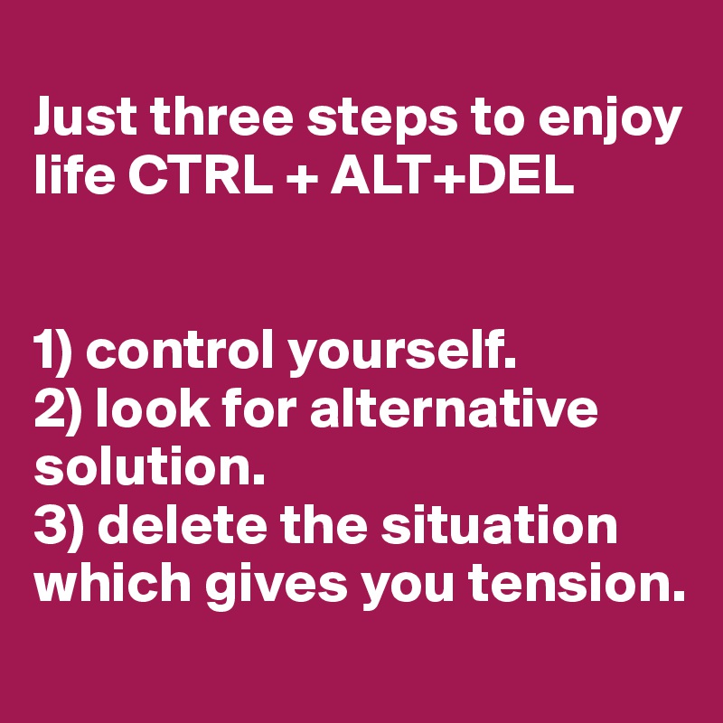 
Just three steps to enjoy life CTRL + ALT+DEL


1) control yourself.
2) look for alternative solution.
3) delete the situation which gives you tension.        
