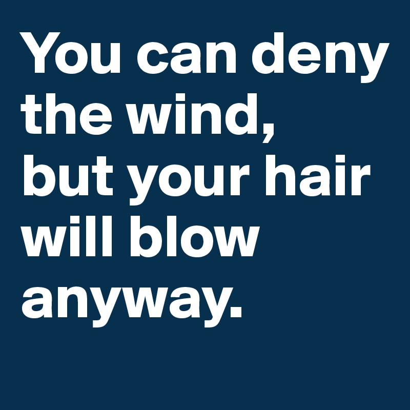 You can deny the wind, 
but your hair will blow anyway. 