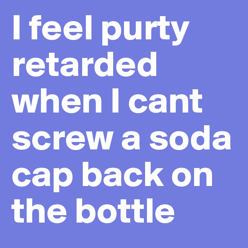 I feel purty retarded when I cant screw a soda cap back on the bottle