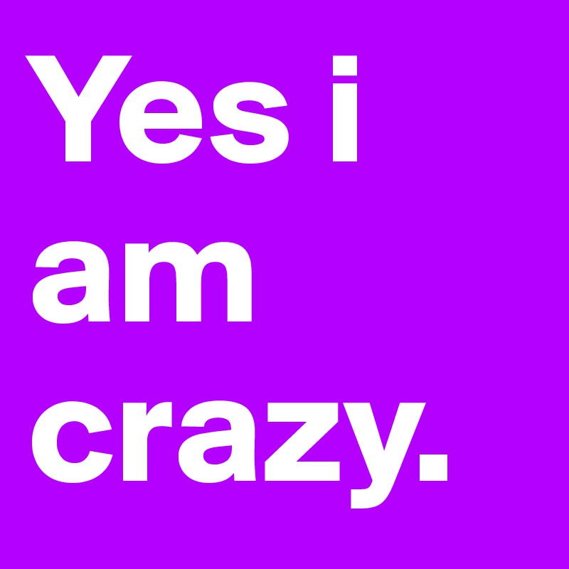 Yes i am crazy.