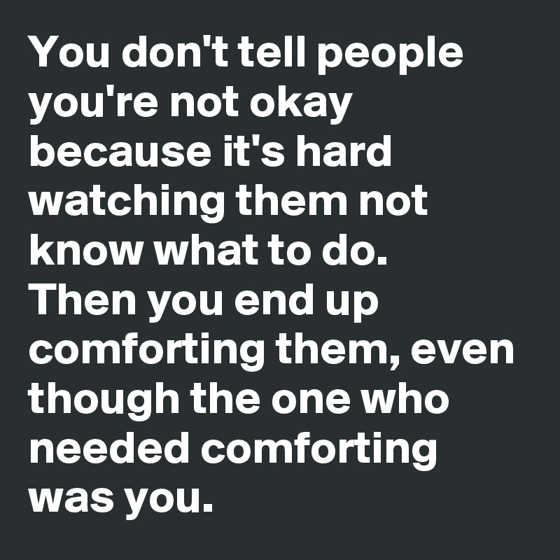 You don't tell people you're not okay because it's hard watching them not know what to do.
Then you end up comforting them, even though the one who needed comforting was you.