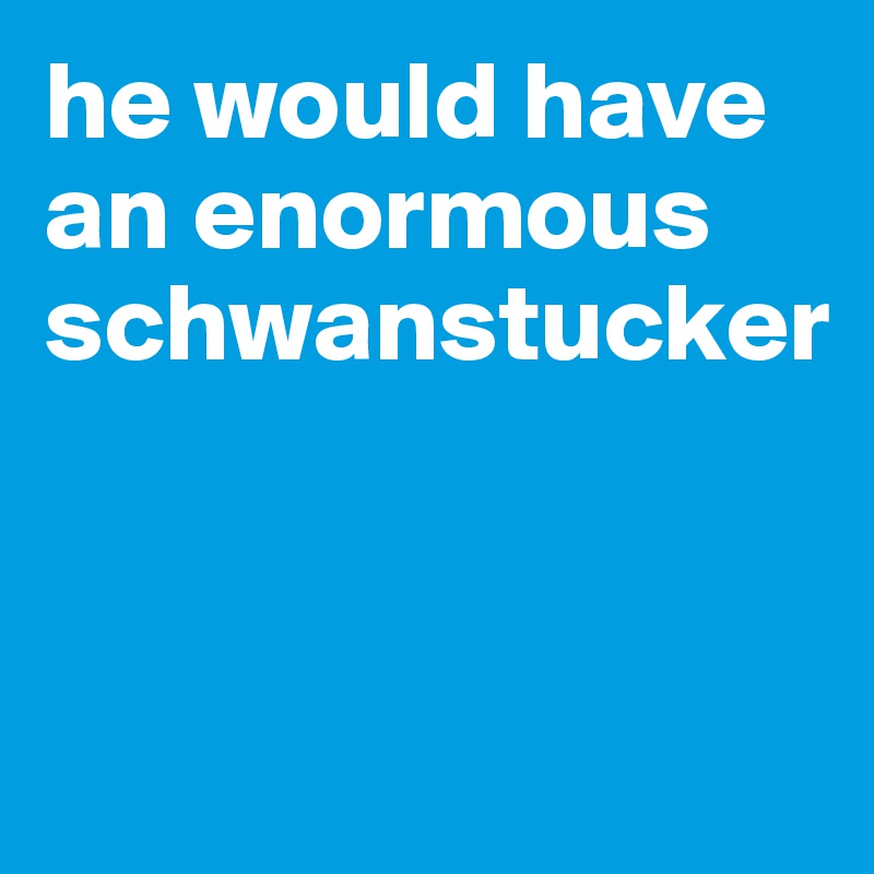 he would have an enormous schwanstucker


