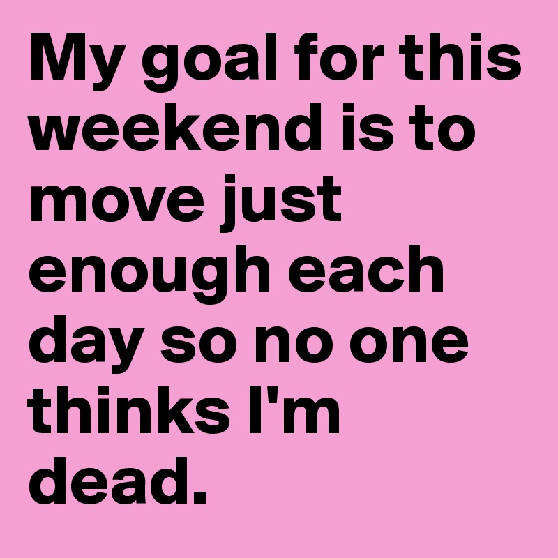 My goal for this weekend is to move just enough each day so no one thinks I'm dead.