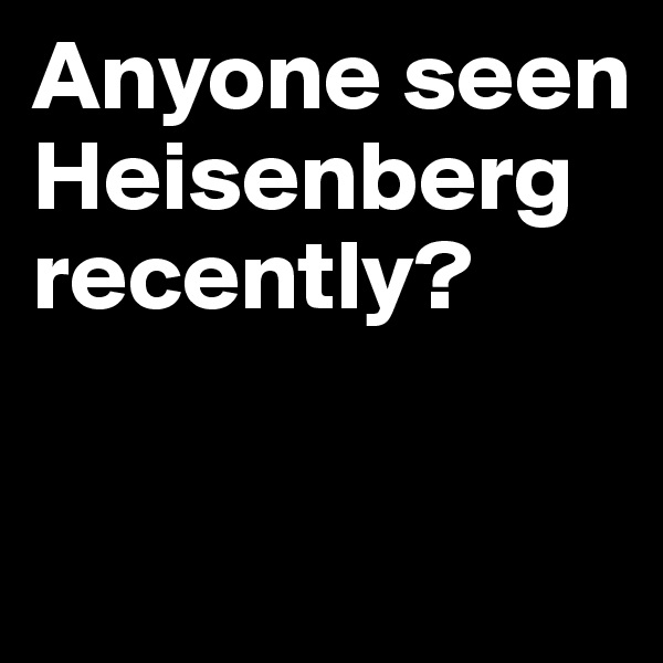 Anyone seen Heisenberg recently?

