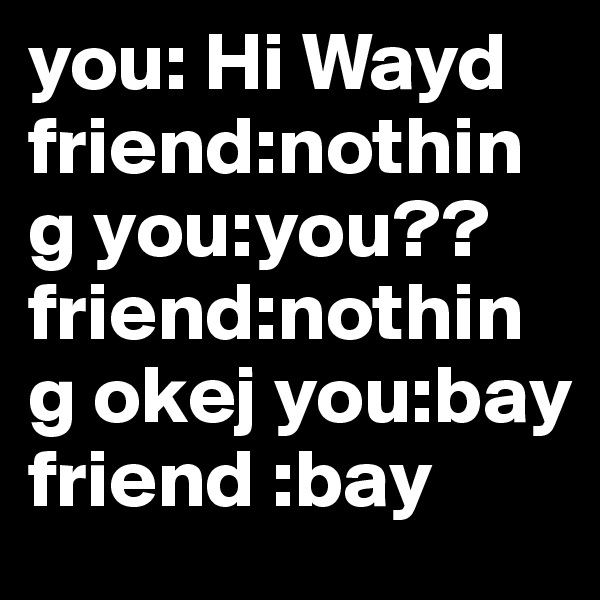 you: Hi Wayd
friend:nothing you:you?? friend:nothing okej you:bay
friend :bay