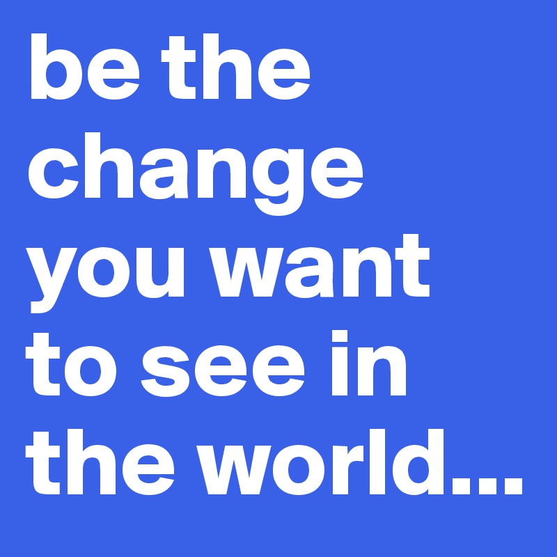 be the change you want to see in the world...